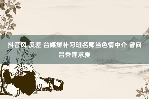 抖音风 反差 台媒爆补习班名师当色情中介 曾向吕秀莲求爱