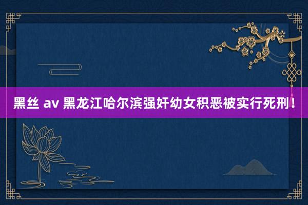 黑丝 av 黑龙江哈尔滨强奸幼女积恶被实行死刑！