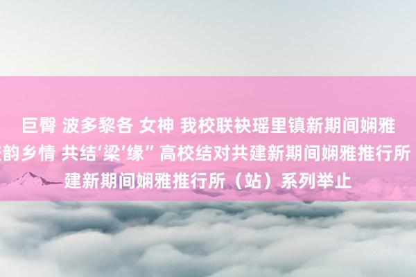 巨臀 波多黎各 女神 我校联袂瑶里镇新期间娴雅推行所开展“校韵乡情 共结‘梁’缘”高校结对共建新期间娴雅推行所（站）系列举止