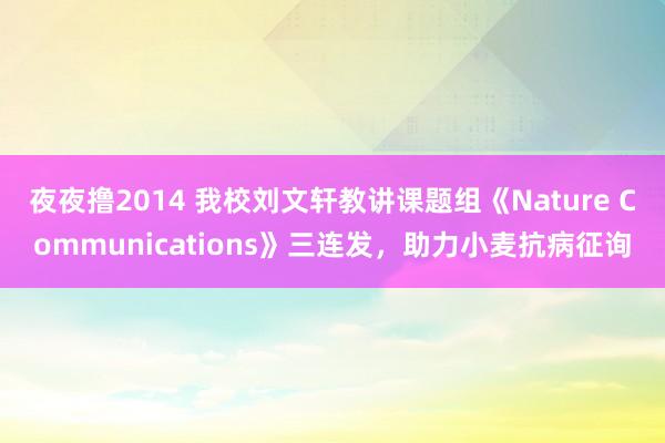 夜夜撸2014 我校刘文轩教讲课题组《Nature Communications》三连发，助力小麦抗病征询