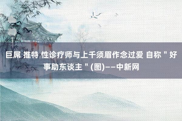 巨屌 推特 性诊疗师与上千须眉作念过爱 自称＂好事助东谈主＂(图)——中新网